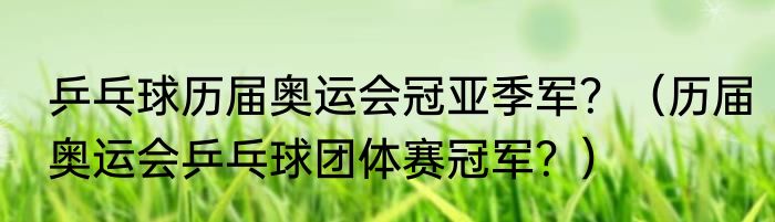 乒乓球历届奥运会冠亚季军？（历届奥运会乒乓球团体赛冠军？）