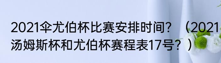 2021伞尤伯杯比赛安排时间？（2021汤姆斯杯和尤伯杯赛程表17号？）