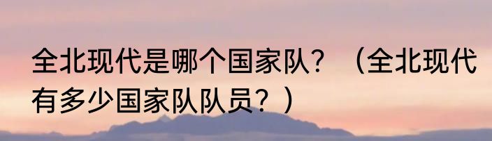 全北现代是哪个国家队？（全北现代有多少国家队队员？）