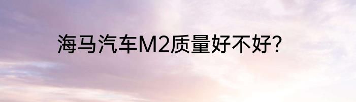 海马汽车M2质量好不好？