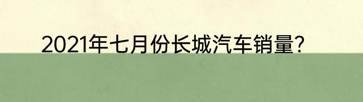 2021年七月份长城汽车销量？
