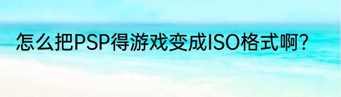 怎么把PSP得游戏变成ISO格式啊？