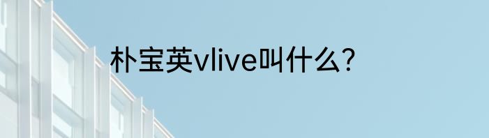 朴宝英vlive叫什么？