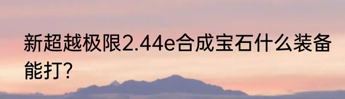 新超越极限2.44e合成宝石什么装备能打？