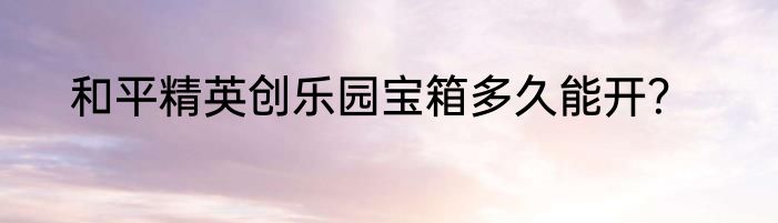 和平精英创乐园宝箱多久能开？
