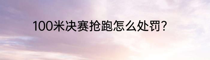 100米决赛抢跑怎么处罚？