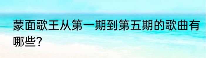 蒙面歌王从第一期到第五期的歌曲有哪些？