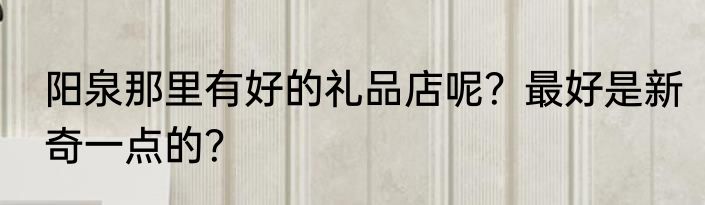 阳泉那里有好的礼品店呢？最好是新奇一点的？