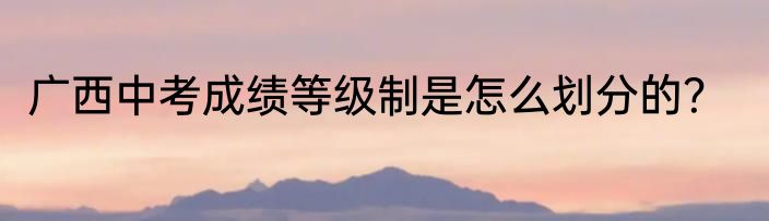 广西中考成绩等级制是怎么划分的？