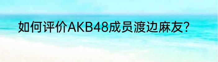 如何评价AKB48成员渡边麻友？