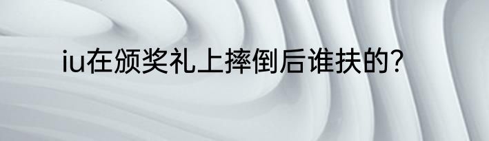 iu在颁奖礼上摔倒后谁扶的？