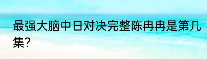 最强大脑中日对决完整陈冉冉是第几集？
