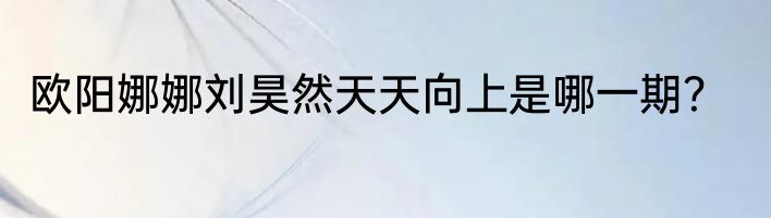 欧阳娜娜刘昊然天天向上是哪一期？