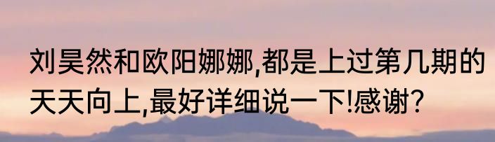 刘昊然和欧阳娜娜,都是上过第几期的天天向上,最好详细说一下!感谢？