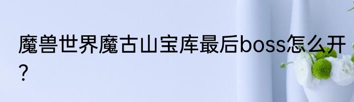 魔兽世界魔古山宝库最后boss怎么开？