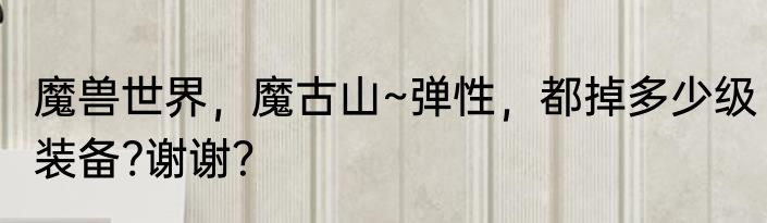 魔兽世界，魔古山~弹性，都掉多少级装备?谢谢？