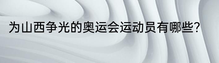 为山西争光的奥运会运动员有哪些？