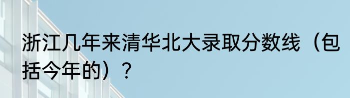 浙江几年来清华北大录取分数线（包括今年的）？