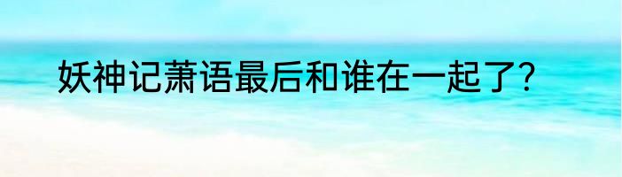 妖神记萧语最后和谁在一起了？