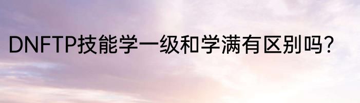 DNFTP技能学一级和学满有区别吗？