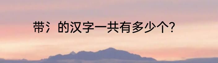 带氵的汉字一共有多少个？