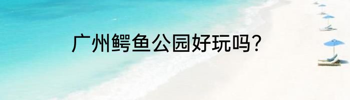 广州鳄鱼公园好玩吗？