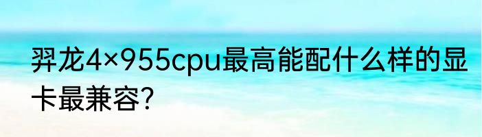 羿龙4×955cpu最高能配什么样的显卡最兼容？