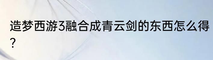 造梦西游3融合成青云剑的东西怎么得？