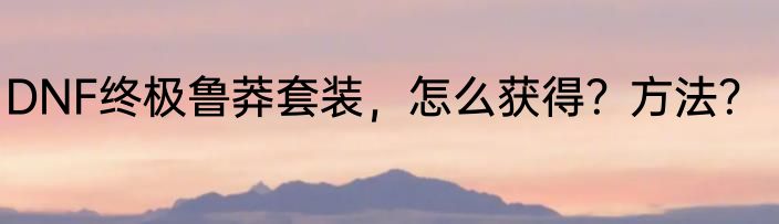 DNF终极鲁莽套装，怎么获得？方法？