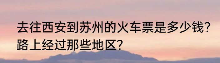 去往西安到苏州的火车票是多少钱？路上经过那些地区？