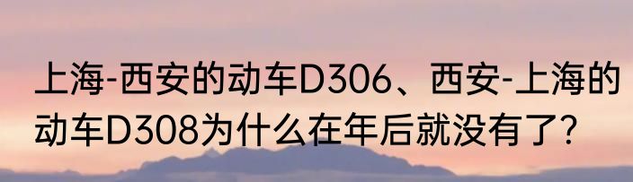 上海-西安的动车D306、西安-上海的动车D308为什么在年后就没有了？
