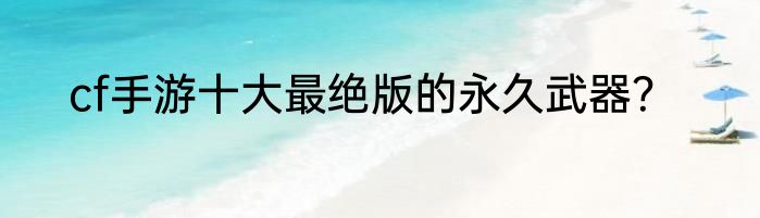 cf手游十大最绝版的永久武器？