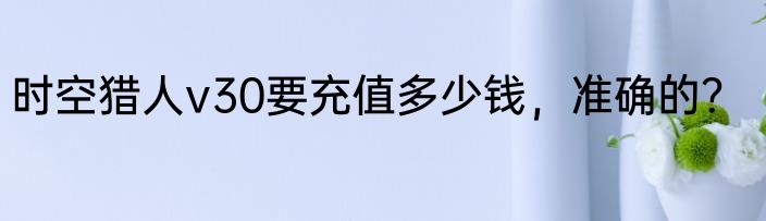 时空猎人v30要充值多少钱，准确的？