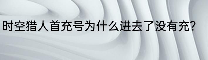 时空猎人首充号为什么进去了没有充？