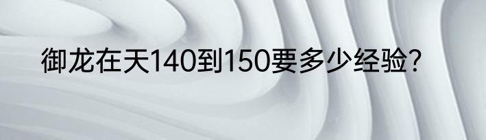 御龙在天140到150要多少经验？