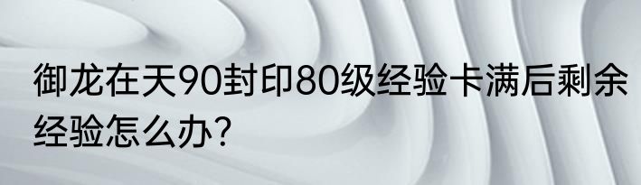 御龙在天90封印80级经验卡满后剩余经验怎么办？