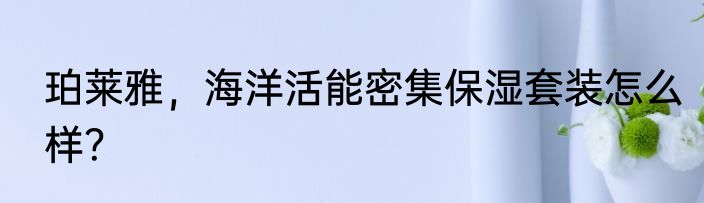 珀莱雅，海洋活能密集保湿套装怎么样？