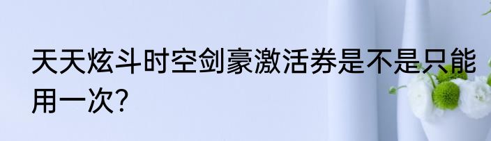 天天炫斗时空剑豪激活券是不是只能用一次？