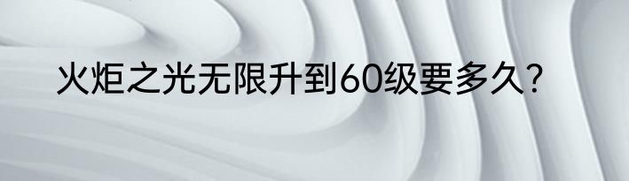 火炬之光无限升到60级要多久？