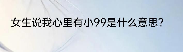 女生说我心里有小99是什么意思？