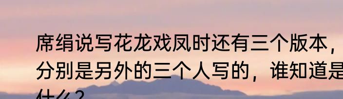 席绢说写花龙戏凤时还有三个版本，分别是另外的三个人写的，谁知道是什么？