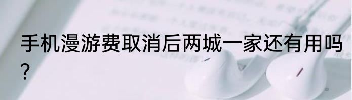 手机漫游费取消后两城一家还有用吗？