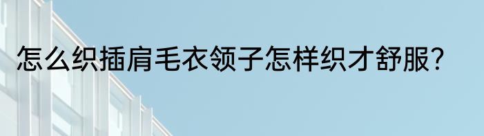 怎么织插肩毛衣领子怎样织才舒服？