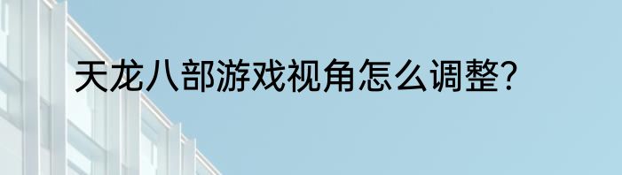 天龙八部游戏视角怎么调整？