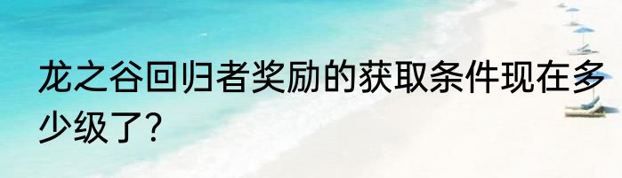 龙之谷回归者奖励的获取条件现在多少级了？