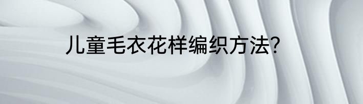 儿童毛衣花样编织方法？