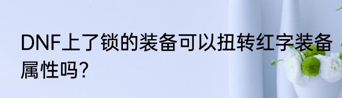 DNF上了锁的装备可以扭转红字装备属性吗？
