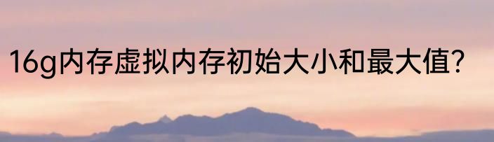 16g内存虚拟内存初始大小和最大值？