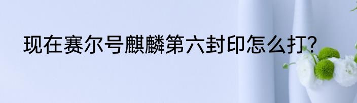 现在赛尔号麒麟第六封印怎么打？