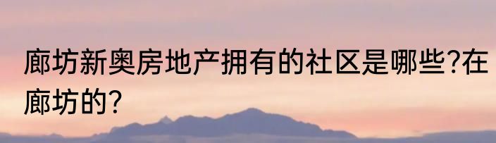 廊坊新奥房地产拥有的社区是哪些?在廊坊的？